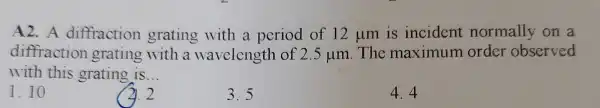 A2. A diffraction grating with a period of 12 um is incident normally on a
diffraction grating with a wavelength of 2.5mu m . The maximum order observed
with this grating is __
1.10
2.2
3.5
4.4