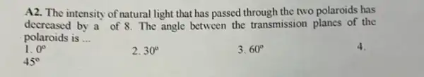 A2. The intensity of natural light that has passed through the two polaroids has
decreased by a of 8. The angle between the transmission planes of the
polaroids is __
1. 0^circ 
2. 30^circ 
3. 60^circ 
4.
45^circ