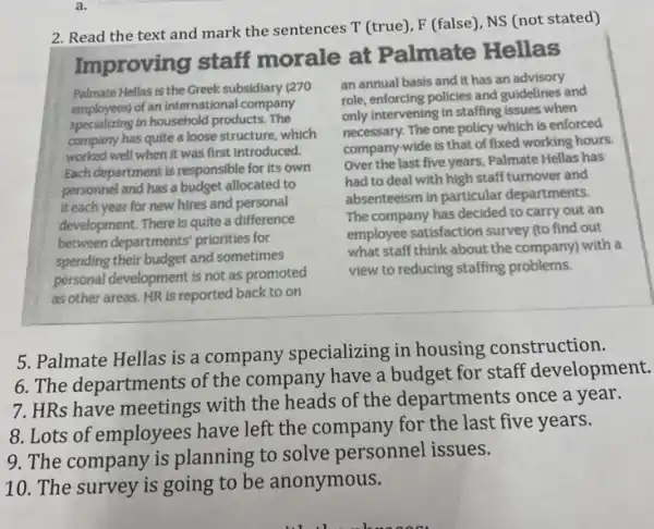 a.
2. Read the text and mark the sentences T (true), F (false), NS (not stated)
Improving staff morale at Palmate Hellas
Palmate Hellas is the Greek subsidiary (270
employees) of an international company
specializing in household products . The
company has quite a loose structure, which
worked well when it was first introduced.
Each department is responsible for its own
personnel and has a budget allocated to
it each year for new hires and personal
development. There is quite a difference
between departments' priorities for
spending their budget and sometimes
personal development is not as promoted
as other areas. HR is reported back to on
an annual basis and It has an advisory
role, enforcing policies and guidelines and
only intervening in staffing issues when
necessary.The one policy which is enforced
company-wide is that of fixed working hours.
Over the last five years Palmate Hellas has
had to deal with high staff turnover and
absenteeism in particular departments.
The company has decided to carry out an
employee satisfaction survey (to find out
what staff think about the company) with a
view to reducing staffing problems.
5. Palmate Hellas is a company specializing in housing construction.
6. The departments of the company have a budget for staff development.
7. HRs have meetings with the heads of the departments once a year.
8. Lots of employees have left the company for the last five years.
9. The company is planning to solve personnel issues.
10. The survey is going to be anonymous.