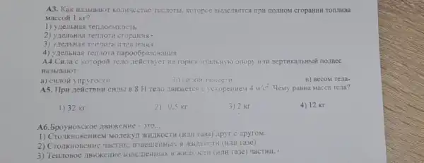 A3. KaK Ha3bBAKOT KOTNFTECTIV TentioTbi, Koropoe BHIIIEIRETCR TIPH TIOTHOM CTOPAHNH TOILIKBA
Macco#1 Kr?
1) ylle:IbHax TentroeMROCTS
2) ynentoHasi Tennora cropanas.
3) yrensHas Tentrora 111A5 reHng
4) yzenbras renrora napoo6pa3os anus
A4.CHua c koropoit Teno neticrayer Ha
Ha3blBaloT:
a) cunoã ynpyroctH
B) BecoM Tena.
A5. IIpw reñcreHH CHIIS B 8 H Teno TBHKETC9 C ycxopenneM 4M/c^2 Memy pasHa Macca rena?
1) 32 Kr
2) 0,5 Kr
3) 2 Kr
4) 12 Kr
A6. BpoyHosckoe 2BRXEHHE - 370 __
1) Cro.IIKHOBCHHEM MQ.TEKyl XIUIKOCTH (KIIH ra3a) ApyT c ApyroM.
2) Cro TKHOBCHHE YaCTHII.ra3e).
3) Tenuosoe ,IBHKCHHE B3BE THERHOIX B XHILKOCTH (HITH Ta3e) uacTHII.