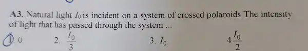 A3. Natural light I_(0) is incident on a system of crossed polaroids The intensity
of light that has passed through the system __
1.0
2. (I_(0))/(3)
3. I_(0)
4(I_(0))/(2)
