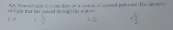 A3. Natural light I_(0) is incident on a system of crossed polaroids The intensity
of light that has passed through the system __
1.0
2. (I_(0))/(3)
3. I_(0)
4(I_(0))/(2)