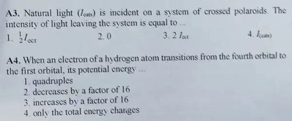 A3. Natural light (I_(cats)) is incident on a system of crossed polaroids.The
intensity of light leaving the system is equal to __
1. (}_{2)^1I_(ecr)
2.0
3. 2I_(infty )
4. I_((ows))
A4. When an electron of a hy drogen atom transitions from the fourth orbital to
the first orbital . its potential energy __
1. quadruples
2. decreases by a factor of 16
3. increases by a factor of 16
4. only the total energy changes