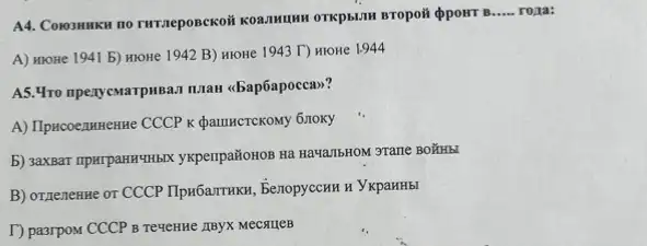 A4. Conommen no rurraeposckof
__ rona:
A) HIOHe 1941 b)HIOHe 1942 B) HIOH 1943 T) HIOHe 1.944
A5. 4ro mpenyewarpusa.1 maan (bap6apocca>>?
A) Ilpacoe,muenne CCCP K QamHCTCKOMy 6710Ky
b) saxBar npurpanHYHbIX yxperipañonon Ra HawanbHON STane BOWHEI
B) OTRenenne or CCCP Ilpn6arrrHKn, BenopyccHH H YKpaHHbI
T) pasrpom CCCP B Teuchthe IIBYX MeCAUEB