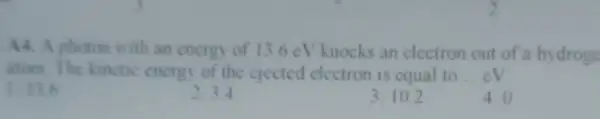 A4. A photon with an energy of 13.6 eV knocks an electron out of a hydroge
atom. The kinctic energy of the ejected electron is cqual to __ eV.
1. 13.6
2. 3.4
3. 10.2
4. 0