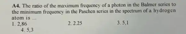 A4. The ratio of the maximum frequency of a photon in the Balmer series to
the minimum frequency in the Paschen series in the spectrum of a hydrogen
atom is __
1. 2,86
2.2.25
3.5,1
4.5,3