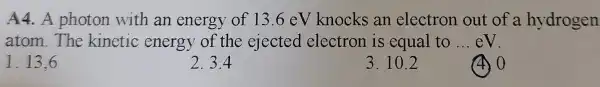 A4.A photon with an energy of 13.6eV knocks an electron out of a hydrogen
atom.The kinetic energy of the ejected electron is equal to __ eV.
1. 13.6
2.3.4
3. 10.2
40