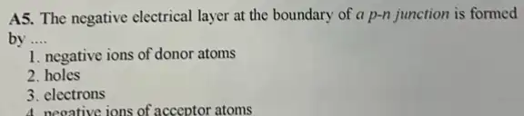 A5. The negative electrical layer at the boundary of a p-n junction is formed
by __
1. negative ions of donor atoms
2. holes
3. electrons
A. negative ions of acceptor atoms