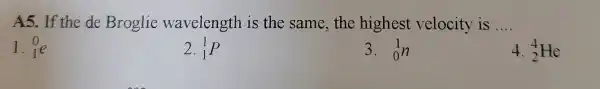 A5.If the de Broglie wavelength is the same , the highest velocity is __
1. (}_{1)^0e
2. (}_{1)^1P
3. (}_{0)^1n
4. (}_{2)^4He