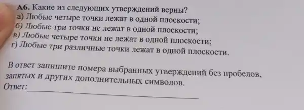 A6. KaKHe H3 yTBep>KJTeHHH BepHbI?
a) JIro6bIe YeTbIpe TOYKH JIeXaT B OLIHOL IUIOCKOCTH;
6) JIro6ble Tpu TO 9KH He JIEXAT B OLIHOM IIIOCKOCTH;
B) JIro6bIe YeTbrpe TOTKH He JIeXaT B O I HO ǎ IUIOCKOCTH;
r) JIro6bre Tpu pa3JIHYHbIe TOYKH JIeXKaT B O)THOH IUIOCKOCTH.
B oTBer 3ammure HOMepa BbIOpaHHbIX 6e3 npo6estoB,
3ansitblx H Apyrux HOIIOJIHHT CJIbHbIX CHMBOJIOB.
OTBer:
__