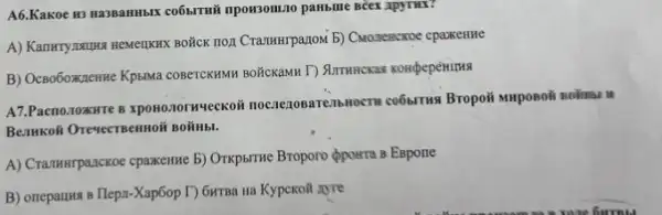 A6.KaKoe 113 RasBaHH5IX co6smi
A) Kanwryasuka ReMelIKIK BOKCK TOA CramHurpanowi b) Cuonescxxoe cpaxenue
B) OcBoboxnenne KpblMa COBCCKAMM BOXICKAMN T) Summersal
A7.Pacno.10xHTe B xpoxonorwyeckoii noczezosareab LOCKET CO6STINS Bropoii warposoii solinia II
Benukoli Oresecreennoir solinb.
A) Crammrpanckoe cpaxemue b)OTKpsTrue Bropono ópowra 8 Espone
B) onepanus s Tlepa-Xap6op I) GHTBa Ha Kypckoil zyre