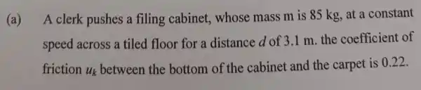 (a)
A clerk pushes a filing cabinet , whose mass m is 85 kg, at a constant
speed across a tiled floor for a distance d of 3.1 m. the coefficient of
friction u_(k)
between the bottom of the cabinet and the carpet is 0.22.