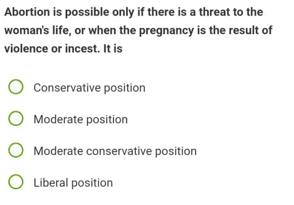 Abortion is possible only if there is a threat to the
woman's life, or when the pregnancy is the result of
violence or incest . It is
Conservative position
Moderate position
Moderate conservative position
Liberal position