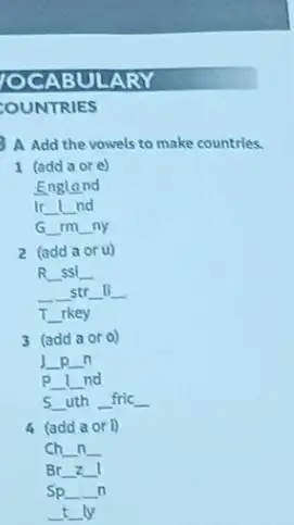 ABULARY
COUNTRIES
A Add the vowels to make countries.
1 (add a or e)
England
Ir __ __ nd
G __ rm __ ny
2 (add a or u)
R
__ ssl
__
__
__ str
__ li
__
__ rkey
3 (add a oro)
__ __ n
__
__ nd
5 __ uth __ fric __
4 (add a or D
ch __ n __
Br __ __
Spldots n
tly