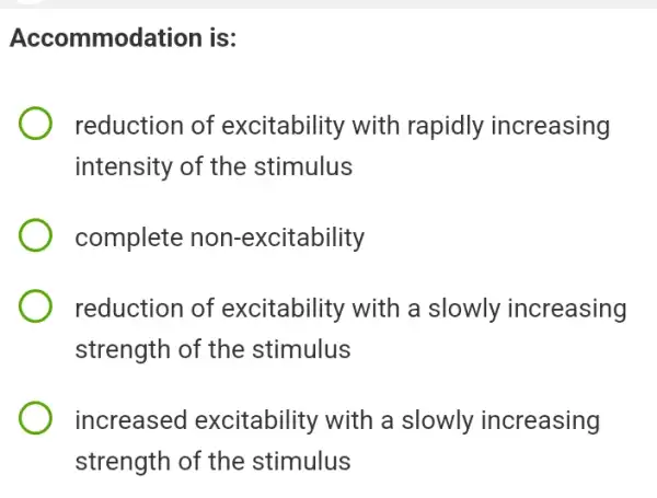 Accommodation is:
reduction of excitability with rapidly increasing
intensity of the stimulus
complete no n-excitability
reduction of excitability with a slowly increasing
strength of the stimulus
increased excitability with a slowly increasing
strength of the stimulus