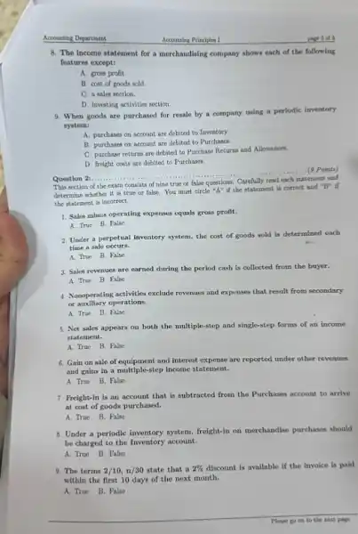 Accounting Department
8. The income statement for a merchandising company shows each of the following
features except:
A. gross profit.
B. cost of goods sold.
C. a sales section.
D. Investing activities section.
9. When goods are purchased for resale by a company using a periodic inventory
system:
A. purchases on account are debited to Inventory.
B. purchases on account are debited to Purchases.
C. purchase returns are debited to Purchase Returns and Allowances.
D. freight costs are debited to Purchases.
Question 2:......................................................................
__
...(9 Points)
statement and
This section of the exam consists of nine true or false questions
determine whether it is true or false.You must circle "A" if the statement is correct and
''B'' if
the statement is incorrect.
1. Sales minus operating expenses equals gross profit.
A. True B. False
2. Under a perpetual inventory system, the cost of goods sold is determined each
time a sale occurs.
A. True B. False
3. Sales revernies are earned during the period cash is collected from the buyer.
A. True B. False
4. Nonoperating activities exclude revenues and expenses that result from secondary
or auxiliary operations.
A. True B. False
5. Net sales appears on both the multiple-step and single-step forms of an income
statement.
A. True B. False
6. Gain on sale of and interest expense are reported under other revenues
and gains in a multiple-step income statement.
A. True B. False
7. Preight-in is an account that is subtracted from the Purchases account to arrive
at cost of goods purchased.
A. True B. False
8. Under a perlodic inventory system, freight-in on merchandise purchases should
be charged to the Inventory account.
A. True B. False
9. The terms 2/10,n/30 state that a 2%  discount is available if the invoice is paid
within the first 10 days of the next month.
A. True B. False
Please go on to the next page...
Accounting Principles I