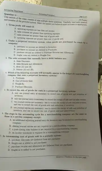 Accounting Department
Question 1:......................................................................
section of the exam consists of nine multiple choice questions. Carefully read each
and examine all the provided options. Select the answer you believe is most accurate or appropriate.
. (9 Points)
1. Gross profit will result if:
A. operating expenses are less than net income.
B. sales revenues are greater than operating expenses.
C. sales revenues are greater than cost of goods sold.
D. operating expenses are greater than cost of goods sold.
2. Under a perpetual inventory system, when goods are purchased for resale by a
company:
A. purchases on account are debited to Inventory.
B. purchases on account are debited to Purchases.
C. purchase returns are debited to Purchase Returns and Allowances.
D. freight costs are debited to Freight-Out.
3. The sales accounts that normally have a debit balance are:
A. Sales Discounts.
B. Sales Returns and Allowances.
C. Both (A) and (B)
D. Neither (A) nor (B)
4. Which of the following accounts will normally appear in the ledger of a merchandising
company that uses a perpetual inventory system?
A. Purchases.
B. Cost of Goods Sold.
C. Freight-In.
D. Purchase Discounts
5. To record the sale of goods for cash in a perpetual inventory system:
A. only one journal entry is necessary to record cost of goods sold and reduction of
inventory.
B. only one journal entry is necessary to record the receipt of cash and the sales revenue.
C. two journal entries are necessary; one to record the receipt of cash and sales revenue,
and one to record the cost of goods sold and reduction of inventory.
D. two journal entries are necessary; one to record the receipt of cash and reduction of
inventory, and one to record the cost of goods sold and sales revenue
6. The steps in the accounting cycle for a merchandising company are the same as
those in a service company except:
A. an additional adjusting journal entry for inventory may be needed in a merchandising
company.
B. closing journal entries are not required for a merchandising company.
C. a post-closing trial balance is not required for a merchandising company.
D. an income statement is required for a merchandising company.
7. In determining cost of goods sold in a periodic system:
A. purchase discounts are deducted from net purchases.
B. freight-out is added to net purchases.
C. purchase returns and allowances are deducted from net purchases.
D. freight-in is added to net purchases.