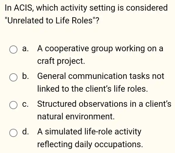 In ACIS , which activity setting is considered
"Unrelated to Life Roles"?
a. A cooperative group working on a
craft project.
Ob . General communication tasks not
linked to the client's life roles.
C . Structured observations ; in a client's
natural environment.
d. A simulated life-role activity
reflecting daily occupations.