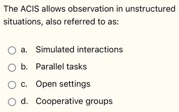 The ACIS allows observation in unstructured
situations, also referred to as:
a. Simulated interactions
b. Parallel tasks
c. Open settings
d. Cooperative groups