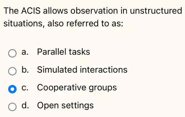 The ACIS allows observation in unstructured
situations, also referred to as:
a. Parallel tasks
b. Simulated interactions
D c. Cooperative groups
d. Open settings