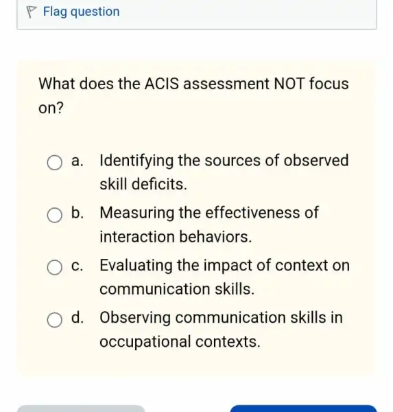 What does the ACIS assessment NOT focus
on?
a. Identifying I the sources of observed
skill deficits.
b. Measuring the effectiveness of
interactior behaviors.
c. Evaluating the impact of context on
communication skills.
d. Observing communication skills in
occupational contexts.