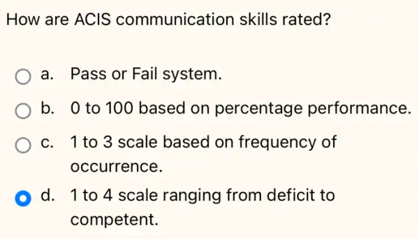 How are ACIS communication skills rated?
a. Pass or Fail system.
b. 0 to 100 based on percentage performance.
c. 1to3 scale based on frequency of
occurrence.
D d. 1 to 4 scale ranging from deficit to
competent.