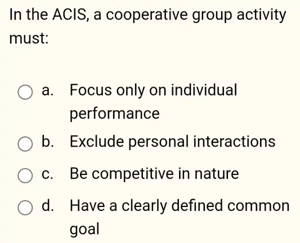 In the ACIS . a cooperative group activity
must:
a. Focus only on individual
performance
b . Exclude personal interactions
c. Be competitive in nature
d. Have a clearly defined common
goal