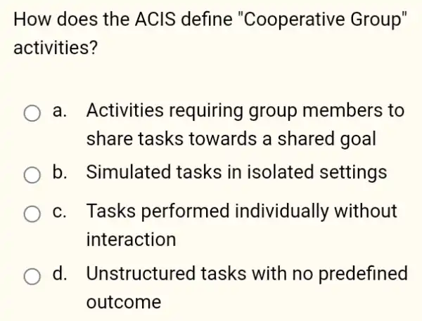 How does the ACIS define "Cooperative Group"
activities?
a. Activities requiring group members to
share tasks towards a shared I goal
b. Simulated I tasks in isolated settings
c. Tasks performed I individually without
interaction
d. Unstructurec I tasks with no predefined
outcome