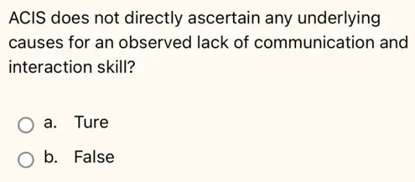 ACIS does not directly ascertair any underlying
causes for an observed lack of communication and
interaction skill?
a. Ture
b. False