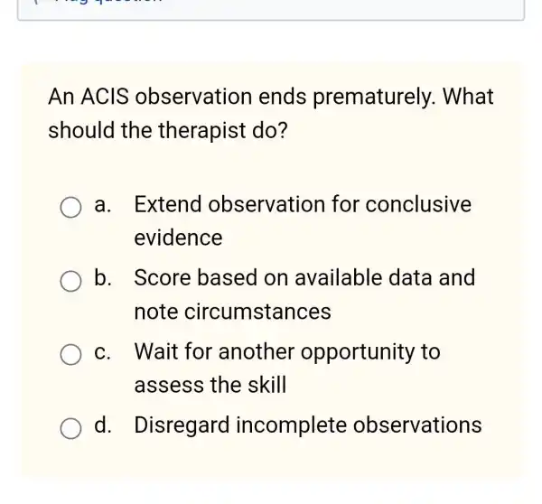 An ACIS observatior lends prematurely . What
should the therapist do?
a. Extend observation for conclusive
evidence
b. Score based on available data and
note circumstances
c. Wait for another opportunity , to
assess the skill
d.Disregard incomplete observations