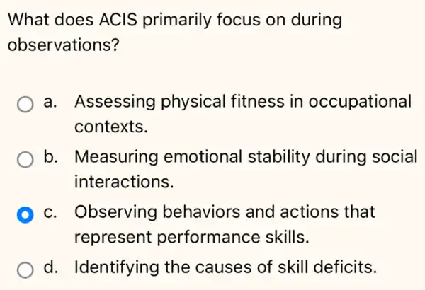 What does ACIS primarily focus on during
observations?
a. Assessing physical fitness in occupational
contexts.
b. Measuring emotiona I stability during social
interactions.
D c. Observing I behaviors and actions that
represent performance skills.
d. Identifying I the causes of skill deficits.