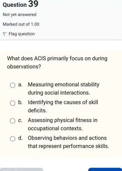 What does ACIS primarily focus on during
observations?
a. Measuring emotional stability
during social interactions.
b . Identifying the causes of skill
deficits.
C . Assessing physical fitness in
occupationa I contexts.
d. Observing behaviors and actions
that represent performance skills.