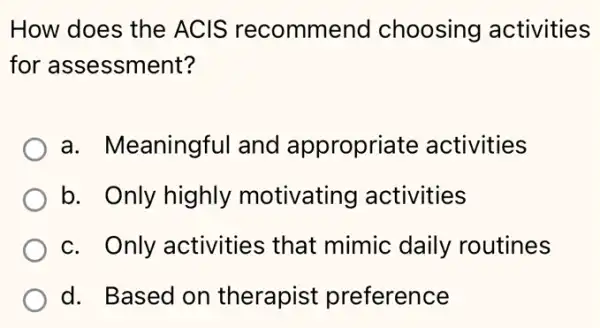 How does the ACIS recommend choosing activities
for assessment?
a. Meaningful and appropriate activities
b. Only highly motivating activities
c. Only activities that mimic daily routines
d. Based on therapist preference