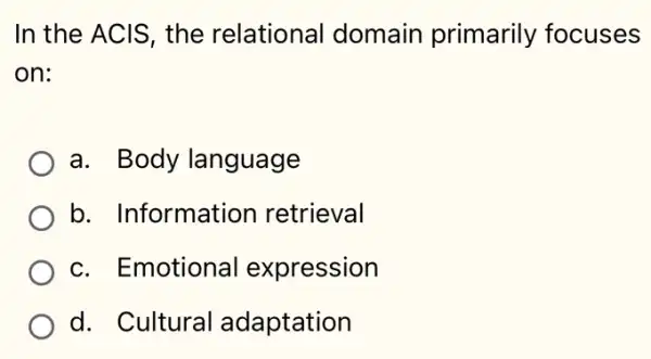 In the ACIS, the relational domain primarily focuses
on:
a. Body language
b. Information retrieval
c. Emotional expression
d. Cultural adaptation