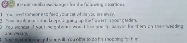 Act out similar exchanges for the following situations.
1 You need someone to feed your cat while you are away.
2 Your neighbour's s dog keeps digging up the flowers in your garden.
3 You wonder if your neighbours would like you to babysit for them on their wedding
anniversary.
Your next-door neighbour is ill. You offer to do his shopping for him.