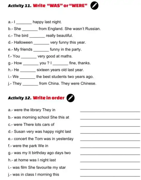 Activity 11. Write "WAS" Or WERE"
a.- __ happy last night.
b.- She __ from England. She wasn't Russian.
c.- The bird __ really beautiful.
d. Halloween __ very funny this year.
e.- My friends __ funny in the party.
f.- You __ very good at maths.
g.- How __ you? I __ fine, thanks.
h.- He __ sixteen years old last year.
i.- We __ the best students two years ago.
j.- They __ from China. They were Chinese.
Activity 12. Writein order
a.- were the library They in
b.- was morning school She this at
c.- were There lots cars of
d.- Susan very was happy night last
e.- concert the Tom was in yesterday
f.- were the park We in
g.- was my It birthday ago days two
j.- was in class I morning this
__
__
__
__
__
__
__
__
__
__
h.- at home was I night last
i.- was film She favourite my star