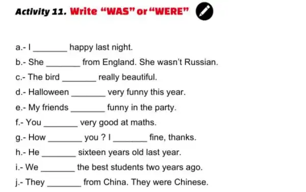 Activity 11. Write
a.-a.-a.-a.- __ happy last night.
b.- She __ from England. She wasn't Russian.
c.- The bird __ really beautiful.
d. Halloween __ very funny this year.
e.- My friends __ funny in the party.
f.- You __ very good at maths.
g.- How __ you? I __ fine, thanks.
h.- He __ sixteen years old last year.
i.- We __ the best students two years ago.
j.- They __ from China. They were Chinese.