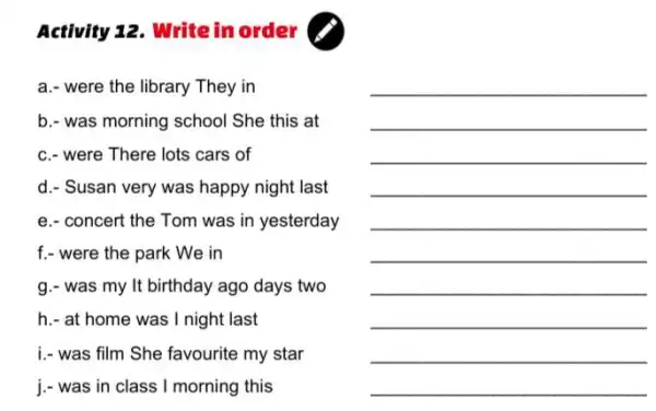 Activity 12. Write in order (
a.- were the library They in
b.- was morning school She this at
c.- were There lots cars of
d.- Susan very was happy night last
e.- concert the Tom was in yesterday
f.- were the park We in
g.- was my It birthday ago days two
h.- at home was I night last
i.- was film She favourite my star
j.- was in class I morning this
__
__
__
__
__
__
__
__
__
__