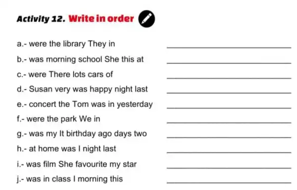 Activity 12. Write in order (
a.- were the library They in
b.- was morning school She this at
c.- were There lots cars of
d.- Susan very was happy night last
e.- concert the Tom was in yesterday
f.- were the park We in
g.- was my It birthday ago days two
h.- at home was I night last
i-was film She favourite my star
j.- was in class I morning this
__
__
__
__
__
__
__
__
__
__