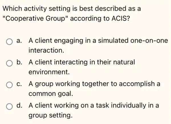 Which activity setting is best described as a
"Cooperative Group" according to ACIS?
a. A client engaging in a simulated one -on-one
interaction.
b. A client interacting in their natural
environment.
c. A group working together to accomplish a
common goal.
d. A client working on a task individually in a
group setting.