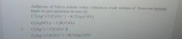 Addition of Silver nitrate water solution to weak solution of Potassium chromate
leads to precipitation in case of:
C^2(Ag^+)cdot C(CrO_(4)^2-)gt K_(s)^circ (Ag_(2)CrO_(4))
C(AgNO_(3))gt C(K_(2)CrO_(4))
C(Ag^+)=C(CrO_(4)^2-)
C(Ag^+)cdot C(CrO_(4)^2-)=K_(s)^circ (Ag_(2)CrO_(4))