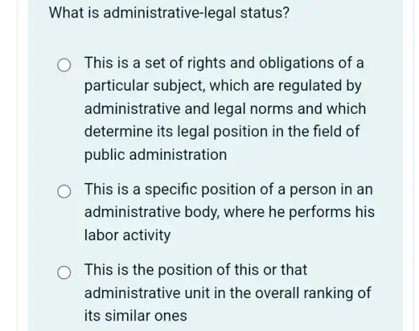 What is administrai tive-legal status?
This is a set of rights and obligations of a
particular subject,, which are regulated by
administrative and legal norms and which
determine its legal position in the field of
public administration
This is a specific position of a person in an
administrative body., where he performs his
labor activity
This is the position of this or that
administrative unit in the overall ranking of
its similar ones