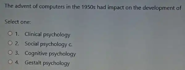 The advent of computers in the 1950s had impact on the development of
Select one:
1. Clinical psychology
2. Social psychology c.
3. Cognitive psychology
4. Gestalt psychology