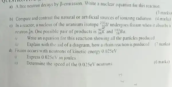 a) Afree neutron decays by B-emission. Write a nuclear equation for this reaction.
b) Compare and contrast the natural or artificial sources of ionizing radiation marks)
(3 marks)
c) In a reactor, a nucleus of the uranium isotope 235U undergoes fission when it absorbs a
neutron (}_(0)^1n One possible pair of products is ()_(36)^90K and ()_{56)^143Ba
i)Write an equation for this reaction showing all the particles produced
ii) Explain with the aid of a diagram, how a chain reaction is produced (7 marks)
d) Fission occurs with neutrons of kinetic energy 0.025eV
1) Express 0.025cV in joules
(6 marks)
Determine the speed of the 0.025eV neutrons