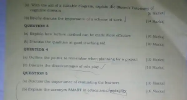 (a) With the aid of a suitable diagram , explain the Bloom's Taxonomy of
cognitive domain
[6 Marks]
(b) Briefly discuss the importance of a scheme of work.
QUESTION 3
[14 Marks]
(a) Explain how lecture method can be made more effective
[10 Marks]
(b) Discuss the qualities at good teaching aid.
[10 Marks]
QUESTION 4
(a) Outline the points to remember when planning for a project
[10 Marks]
(b) Discuss the disadvantages of role play
[10 Marks]
QUESTION 5
(a) Discuss the importance of evaluating the learners
[10 Marks]
(b) Explain the acronym SMART in educational/pedagoigy
[10 Marks]