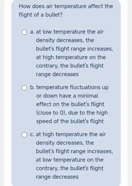 How does air temperature affect the
flight of a bullet?
a. at low temperature the air
density decreases, the
bullet's flight range increases,
at high temperature on the
contrary, the bullet's flight
range decreases
b. temperature fluctuations up
or down have a minimal
effect on the bullet's flight
(close to 0), due to the high
speed of the bullet's flight
c. at high temperature the air
density decreases, the
bullet's flight range increases,
at low temperature on the