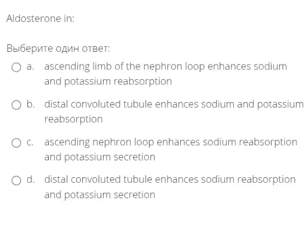 Aldosterone in:
Bbl6epuTe oạMH OTBer:
a. ascending limb of the nephron loop enhances sodium
and potassium reabsorption
b. . distal convoluted tubule enhances sodium and potassium
reabsorption
C. . ascending nephron loop enhances sodium reabsorption
and potassium secretion
d. distal convoluteo I tubule enhances sodium reabsorption
and potassium secretion