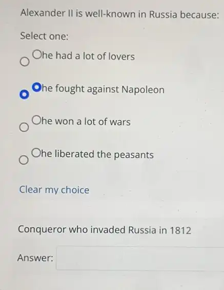 Alexander Il is well-known in Russia because:
Select one:
Ohe had a lot of lovers
Ohe fought against Napoleon
Ohe won a lot of wars
Ohe liberated the peasants
Clear my choice
Conqueror who invaded Russia in 1812
Answer: square