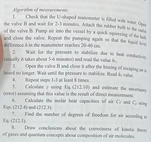 Algorithm of measurements
1. Check that the U-shaped manometer is filled with water Open
the valve B and wait for 2-3
minutes. Attach the rubber bulb to the Open
of the valve B . Pump air into the vessel by a quick squeezing of the bulb
and close the valve . Repeat the pumping again so that the liquid level
difference hin the manometer reaches 20-40 cm.
2.
Wait for the pressure to stabilize due to heat conductivity
(usually it takes about 5-6 minutes) and read the value h_(1)
3.Open the valve B and close it after the hissing of escaping air is
heard no longer. Wait until the pressure to stabilize. Read h_(3) value.
4.Repeat steps 1-3 at least 8 times.
5. Calculate y using Eq.(212.10)
and estimate the uncertainty
(error) assuming that this value is the result of direct measurement.
6. Calculate the molar heat capacities of air C_(V) and C_(p) using
Eqs. (212.4) and (212.3)
Find the number of degrees of freedom for air according to
Eq. (212.5).
8.
Draw conclusions about the correctness of kinetic theory
of gases and quantum concepts about composition of air molecules.