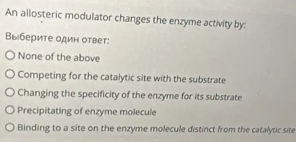 An allosteric modulator changes the enzyme activity by:
Bbl6epure opuH orBer:
None of the above
Competing for the catalytic site with the substrate
Changing the specificity of the enzyme for its substrate
Precipitating of enzyme molecule
Binding to a site on the enzyme molecule distinct from the catalytic site